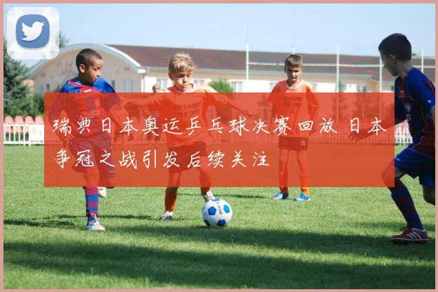 瑞典日本奥运乒乓球决赛回放 日本争冠之战引发后续关注