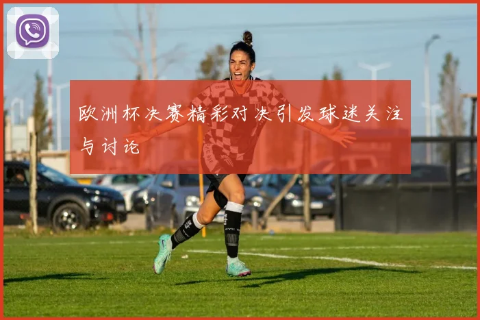 欧洲杯决赛精彩对决引发球迷关注与讨论