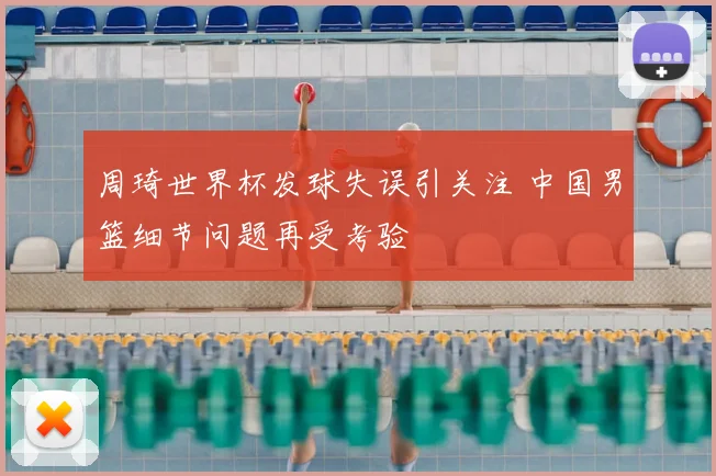周琦世界杯发球失误引关注 中国男篮细节问题再受考验