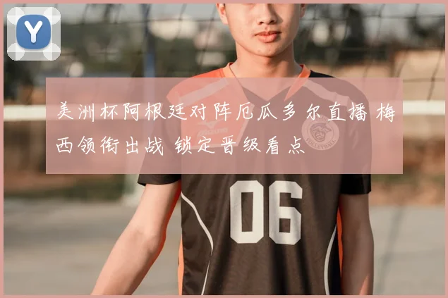 美洲杯阿根廷对阵厄瓜多尔直播 梅西领衔出战 锁定晋级看点