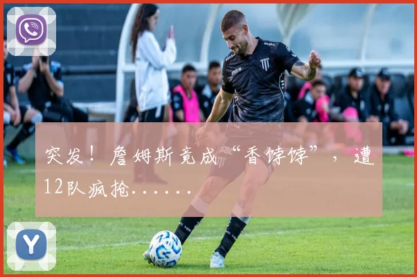 突发!詹姆斯竟成“香饽饽”,遭12队疯抢......
