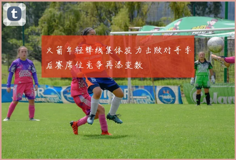 火箭年轻锋线集体发力击败对手季后赛席位竞争再添变数