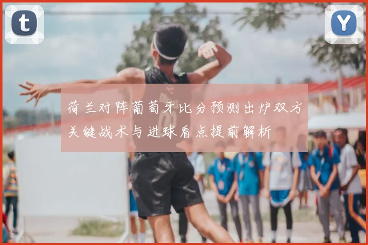 荷兰对阵葡萄牙比分预测出炉双方关键战术与进球看点提前解析