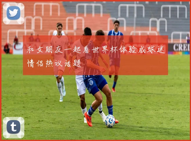 和女朋友一起看世界杯体验成球迷情侣热议话题